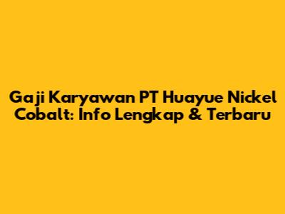Gaji Karyawan PT Huayue Nickel Cobalt: Info Lengkap & Terbaru