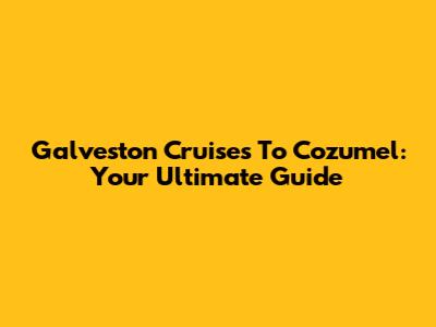 Galveston Cruises To Cozumel: Your Ultimate Guide