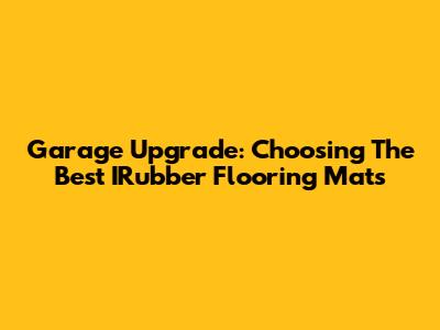 Garage Upgrade: Choosing The Best IRubber Flooring Mats