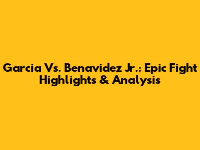 Garcia Vs. Benavidez Jr.: Epic Fight Highlights & Analysis