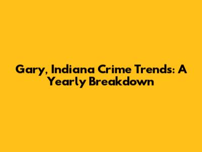 Gary, Indiana Crime Trends: A Yearly Breakdown