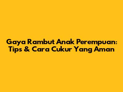 Gaya Rambut Anak Perempuan: Tips & Cara Cukur Yang Aman