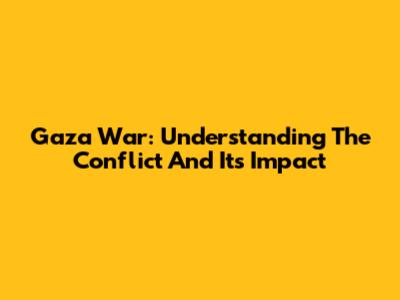 Gaza War: Understanding The Conflict And Its Impact
