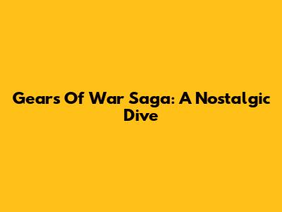 Gears Of War Saga: A Nostalgic Dive