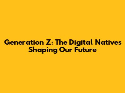 Generation Z: The Digital Natives Shaping Our Future