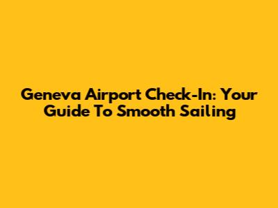 Geneva Airport Check-In: Your Guide To Smooth Sailing