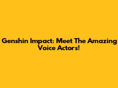Genshin Impact: Meet The Amazing Voice Actors!