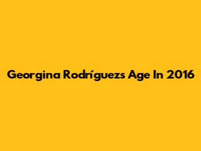 Georgina Rodríguez's Age In 2016