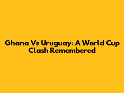 Ghana Vs Uruguay: A World Cup Clash Remembered