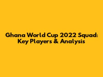 Ghana World Cup 2022 Squad: Key Players & Analysis