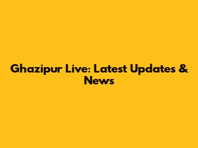 Ghazipur Live: Latest Updates & News