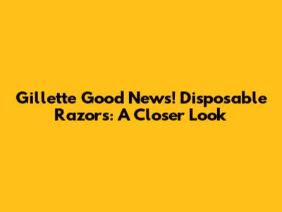 Gillette Good News! Disposable Razors: A Closer Look