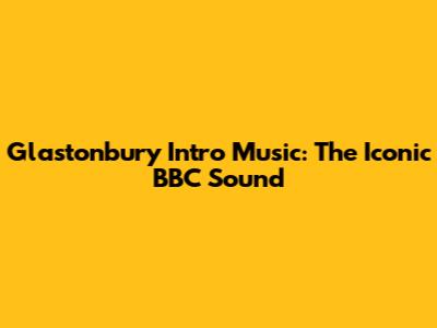Glastonbury Intro Music: The Iconic BBC Sound