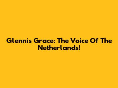 Glennis Grace: The Voice Of The Netherlands!