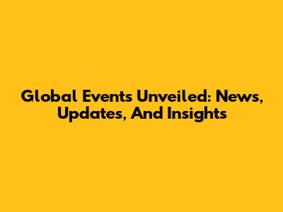 Global Events Unveiled: News, Updates, And Insights