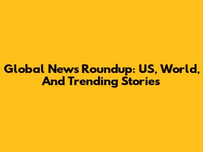Global News Roundup: US, World, And Trending Stories