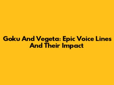 Goku And Vegeta: Epic Voice Lines And Their Impact