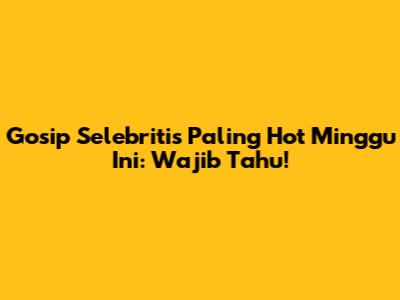 Gosip Selebritis Paling Hot Minggu Ini: Wajib Tahu!