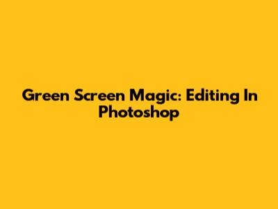 Green Screen Magic: Editing In Photoshop