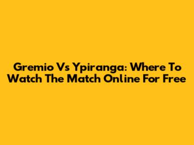 Gremio Vs Ypiranga: Where To Watch The Match Online For Free