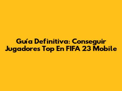 Guía Definitiva: Conseguir Jugadores Top En FIFA 23 Mobile