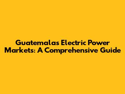 Guatemala's Electric Power Markets: A Comprehensive Guide