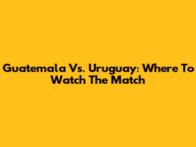 Guatemala Vs. Uruguay: Where To Watch The Match