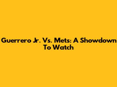 Guerrero Jr. Vs. Mets: A Showdown To Watch