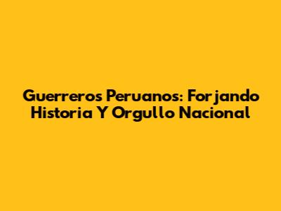Guerreros Peruanos: Forjando Historia Y Orgullo Nacional