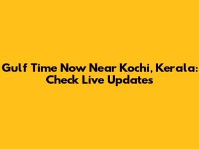 Gulf Time Now Near Kochi, Kerala: Check Live Updates