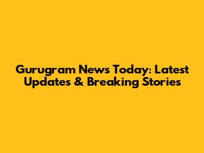 Gurugram News Today: Latest Updates & Breaking Stories