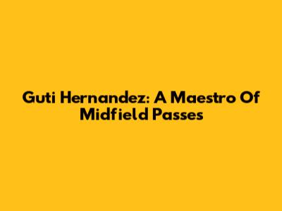 Guti Hernandez: A Maestro Of Midfield Passes