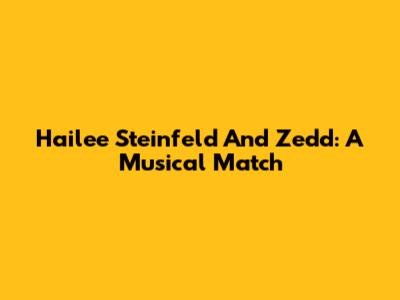 Hailee Steinfeld And Zedd: A Musical Match