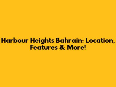 Harbour Heights Bahrain: Location, Features & More!