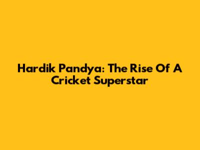 Hardik Pandya: The Rise Of A Cricket Superstar