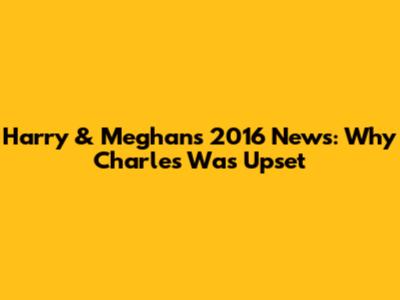 Harry & Meghan's 2016 News: Why Charles Was Upset