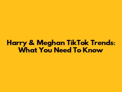 Harry & Meghan TikTok Trends: What You Need To Know