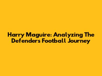 Harry Maguire: Analyzing The Defender's Football Journey