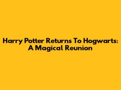 Harry Potter Returns To Hogwarts: A Magical Reunion