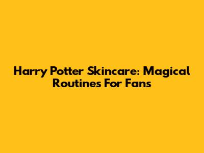Harry Potter Skincare: Magical Routines For Fans