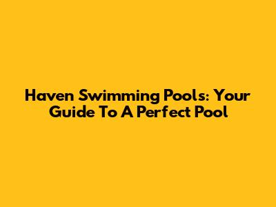Haven Swimming Pools: Your Guide To A Perfect Pool