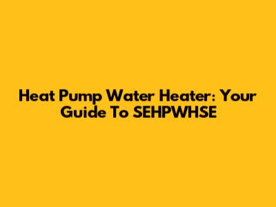 Heat Pump Water Heater: Your Guide To SEHPWHSE