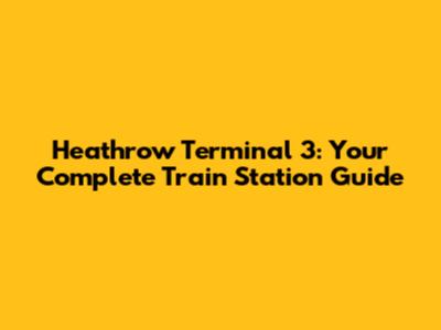 Heathrow Terminal 3: Your Complete Train Station Guide