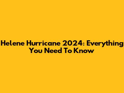 Helene Hurricane 2024: Everything You Need To Know