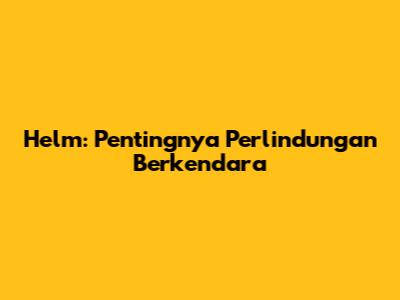 Helm: Pentingnya Perlindungan Berkendara