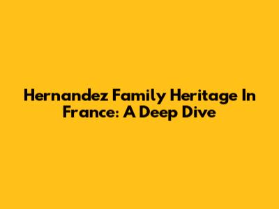 Hernandez Family Heritage In France: A Deep Dive