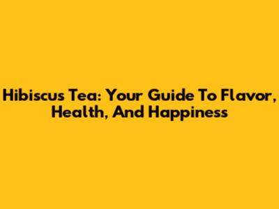 Hibiscus Tea: Your Guide To Flavor, Health, And Happiness