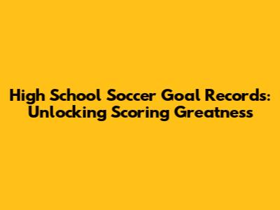 High School Soccer Goal Records: Unlocking Scoring Greatness