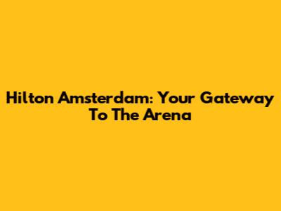 Hilton Amsterdam: Your Gateway To The Arena