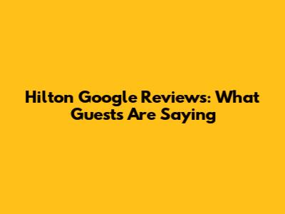 Hilton Google Reviews: What Guests Are Saying